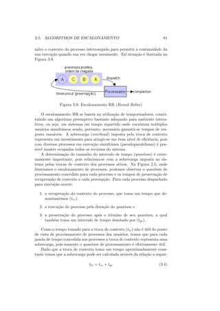 3.5. ALGORITMOS DE ESCALONAMENTO 81
salvo o contexto do processo interrompido para permitir a continuidade da
sua execução quando sua vez chegar novamente. Tal situação é ilustrada na
Figura 3.9.
Figura 3.9: Escalonamento RR (Round Robin)
O escalonamento RR se baseia na utilização de temporizadores, consti-
tuindo um algoritmo preemptivo bastante adequado para ambiente intera-
tivos, ou seja, em sistemas em tempo repartido onde coexistem múltiplos
usuários simultâneos sendo, portanto, necessário garantir-se tempos de res-
posta razoáveis. A sobrecarga (overhead) imposta pela troca de contexto
representa um investimento para atingir-se um bom nı́vel de eficiência, pois
com diversos processos em execução simultânea (pseudoparalelismo) é pos-
sı́vel manter ocupados todos os recursos do sistema.
A determinação do tamanho do intervalo de tempo (quantum) é extre-
mamente importante, pois relaciona-se com a sobrecarga imposta ao sis-
tema pelas trocas de contexto dos processos ativos. Na Figura 2.5, onde
ilustramos o escalonamento de processos, podemos observar o quantum de
processamento concedido para cada processo e os tempos de preservação de
recuperação de contexto a cada preempção. Para cada processo despachado
para execução ocorre:
1. a recuperação do contexto do processo, que toma um tempo que de-
nominaremos (trc),
2. a execução do processo pela duração do quantum e
3. a preservação do processo após o término de seu quantum, a qual
também toma um intervalo de tempo denotado por (tpc).
Como o tempo tomado para a troca de contexto (ttc) não é útil do ponto
de vista de processamento de processos dos usuários, temos que para cada
janela de tempo concedida aos processos a troca de contexto representa uma
sobrecarga, pois somente o quantum de processamento é efetivamente útil.
Dado que a troca de contexto toma um tempo aproximadamente cons-
tante temos que a sobrecarga pode ser calculada através da relação a seguir:
ttc = trc + tpc (3.4)
 