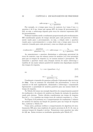 82 CAPÍTULO 3. ESCALONAMENTO DE PROCESSOS
sobrecarga =
ttc
ttc + quantum
(3.5)
Por exemplo, se o tempo para troca de contexto (ttc) toma 2 ms e o
quantum é de 8 ms, temos que apenas 80% do tempo de processamento é
útil, ou seja, a sobrecarga imposta pela troca de contexto representa 20%
do processamento.
Podemos também medir o rendimento proporcionado pelo escalonamento
RR considerando quanto do tempo alocado para cada processo é efetiva-
mente usado para o processamento, ou seja, a relação entre o quantum
(usado para o processamento) e a soma deste com o tempo para troca de
contexto (tomada para cada processo), como na relação que segue:
rendimento =
quantum
quantum + ttc
= 1−sobrecarga = 1−
ttc
ttc + quantum
(3.6)
Ao aumentarmos o quantum diminuı́mos a sobrecarga percentual da
troca de contexto, mas um número menor de usuários (nu) será necessário
para que os tempos de resposta (tr) se tornem maiores e perceptı́veis. Di-
minuindo o quantum temos uma situação inversa de maior sobrecarga e
também de um maior número possı́vel de usuários sem degradação sensı́vel
dos tempos de resposta.
tr = nu ∗ (quantum + ttc) (3.7)
ou
nu =
tr
quantum + ttc
(3.8)
Usualmente o tamanho do quantum utilizado é tipicamente algo em torno
de 20ms. Com ou aumento da velocidade dos processadores, a troca de
contexto se dá mais rapidamente, diminuindo a sobrecarga e aumentando
ligeiramente a quantidade de usuários possı́veis para um mesmo limite de
tempo de resposta.
Na Tabela 3.6 temos um exemplo hipotético do comportamento possı́vel
do rendimento e do número de usuários em função da variação do quantum
usado pelo sistema. Nestes cálculos consideramos um tempo de resposta
fixo de tr = 1s e também um tempo troca de contexto constante ttc = 2ms.
Na Figura 3.10 podemos ver o comportamento do rendimento e número
de usuários do sistema em função do quantum para um tempo de resposta
fixo, conforme a Tabela 3.6
Como antes, podemos verificar o comportamento do algoritmo de esca-
lonamento RR para uma seqüência de quatro processos A, B, C e D, com os
mesmos tempos de chegada e serviço. Tomaremos como quantum um valor
de 100 ms. Assim teremos os resultados apontados pela Tabela 3.7.
 