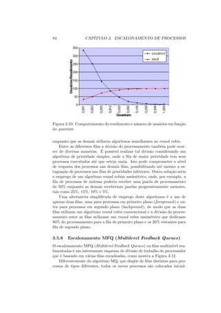 84 CAPÍTULO 3. ESCALONAMENTO DE PROCESSOS
Figura 3.10: Comportamento do rendimento e número de usuários em função
do quantum
enquanto que as demais utilizem algoritmos semelhantes ao round robin.
Entre as diferentes filas a divisão do processamento também pode ocor-
rer de diversas maneiras. É possı́vel realizar tal divisão considerando um
algoritmo de prioridade simples, onde a fila de maior prioridade tem seus
processos executados até que esteja vazia. Isto pode comprometer o nı́vel
de resposta dos processos nas demais filas, possibilitando até mesmo a es-
tagnação de processos nas filas de prioridades inferiores. Outra solução seria
o emprego de um algoritmo round robim assimétrico, onde, por exemplo, a
fila de processos de sistema poderia receber uma janela de processamento
de 50% enquanto as demais receberiam janelas progressivamente menores,
tais como 25%, 15%, 10% e 5%.
Uma alternativa simplificada de emprego deste algoritmos é o uso de
apenas duas filas, uma para processos em primeiro plano (foreground) e ou-
tra para processos em segundo plano (background), de modo que as duas
filas utilizam um algoritmo round robin convencional e a divisão do proces-
samento entre as filas utilizasse um round robin assimétrico que dedicasse
80% do processamento para a fila de primeiro plano e os 20% restantes para
fila de segundo plano.
3.5.8 Escalonamento MFQ (Multilevel Feedback Queues)
O escalonamento MFQ (Multilevel Feedback Queues) ou filas multinı́vel rea-
limentadas é um interessante esquema de divisão de trabalho do processador
que é baseado em várias filas encadeadas, como mostra a Figura 3.12.
Diferentemente do algoritmo MQ, que dispõe de filas distintas para pro-
cessos de tipos diferentes, todos os novos processos são colocados inicial-
 