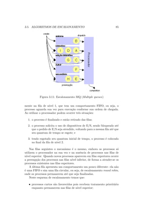 3.5. ALGORITMOS DE ESCALONAMENTO 85
Figura 3.11: Escalonamento MQ (Multiple queues)
mente na fila de nı́vel 1, que tem um comportamento FIFO, ou seja, o
processo aguarda sua vez para execução conforme sua ordem de chegada.
Ao utilizar o processador podem ocorrer três situações:
1. o processo é finalizado e então retirado das filas;
2. o processo solicita o uso de dispositivos de E/S, sendo bloqueado até
que o pedido de E/S seja atendido, voltando para a mesma fila até que
seu quantum de tempo se esgote; e
3. tendo esgotado seu quantum inicial de tempo, o processo é colocado
no final da fila de nı́vel 2.
Nas filas seguintes o mecanismo é o mesmo, embora os processos só
utilizem o processador na sua vez e na ausência de processos nas filas de
nı́vel superior. Quando novos processos aparecem em filas superiores ocorre
a preempção dos processos nas filas nı́vel inferior, de forma a atender-se os
processos existentes nas filas superiores.
A última fila apresenta um comportamento um pouco diferente: ela não
é uma FIFO e sim uma fila circular, ou seja, de escalonamento round robin,
onde os processos permanecem até que seja finalizados.
Neste esquema de escalonamento temos que:
• processos curtos são favorecidos pois recebem tratamento prioritário
enquanto permanecem nas filas de nı́vel superior;
 