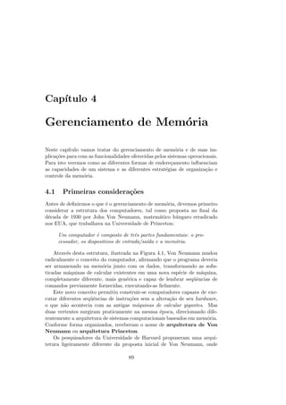 Capı́tulo 4
Gerenciamento de Memória
Neste capı́tulo vamos tratar do gerenciamento de memória e de suas im-
plicações para com as funcionalidades oferecidas pelos sistemas operacionais.
Para isto veremos como as diferentes formas de endereçamento influenciam
as capacidades de um sistema e as diferentes estratégias de organização e
controle da memória.
4.1 Primeiras considerações
Antes de definirmos o que é o gerenciamento de memória, devemos primeiro
considerar a estrutura dos computadores, tal como proposta no final da
década de 1930 por John Von Neumann, matemático húngaro erradicado
nos EUA, que trabalhava na Universidade de Princeton:
Um computador é composto de três partes fundamentais: o pro-
cessador, os dispositivos de entrada/saı́da e a memória.
Através desta estrutura, ilustrada na Figura 4.1, Von Neumann mudou
radicalmente o conceito do computador, afirmando que o programa deveria
ser armazenado na memória junto com os dados, transformando as sofis-
ticadas máquinas de calcular existentes em uma nova espécie de máquina,
completamente diferente, mais genérica e capaz de lembrar seqüências de
comandos previamente fornecidas, executando-as fielmente.
Este novo conceito permitiu construir-se computadores capazes de exe-
cutar diferentes seqüências de instruções sem a alteração de seu hardware,
o que não acontecia com as antigas máquinas de calcular gigantes. Mas
duas vertentes surgiram praticamente na mesma época, direcionando dife-
rentemente a arquitetura de sistemas computacionais baseados em memória.
Conforme forma organizados, receberam o nome de arquitetura de Von
Neumann ou arquitetura Princeton.
Os pesquisadores da Universidade de Harvard propuseram uma arqui-
tetura ligeiramente diferente da proposta inicial de Von Neumann, onde
89
 