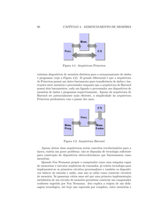 90 CAPÍTULO 4. GERENCIAMENTO DE MEMÓRIA
Figura 4.1: Arquitetura Princeton
existiam dispositivos de memória distintos para o armazenamento de dados
e programas (veja a Figura 4.2). O grande diferencial é que a arquitetura
de Princeton possui um único barramento para transferência de dados e ins-
truções entre memória e processador enquanto que a arquitetura de Harvard
possui dois barramentos, cada um ligando o processador aos dispositivos de
memória de dados e programas respectivamente. Apesar da arquitetura de
Harvard ser potencialmente mais eficiente, a simplicidade da arquitetura
Princeton predominou com o passar dos anos.
Figura 4.2: Arquitetura Harvard
Apesar destas duas arquiteturas serem conceitos revolucionários para a
época, existia um grave problema: não se dispunha de tecnologia suficiente
para construção de dispositivos eletro-eletrônicos que funcionassem como
memórias.
Quando Von Neumann propôs o computador como uma máquina capaz
de memorizar e executar seqüências de comandos, já existia tecnologia para
implementar-se os primeiros circuitos processadores e também os dispositi-
vos básicos de entrada e saı́da, mas não se sabia como construir circuitos
de memória. Se passaram vários anos até que uma primeira implementação
satisfatória de um circuito de memória permitisse construir um computador
conforme sugerido por Von Neumann. Isto explica a origem de um defa-
sagem tecnológica, até hoje não superada por completo, entre memórias e
 