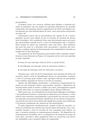 4.1. PRIMEIRAS CONSIDERAÇÕES 91
processadores.
O próprio termo core memory, utilizado para designar a memória pri-
mária ou principal, tem sua origem nos primeiros dispositivos de memória
construı́dos com pequenos núcleos magnetizáveis de ferrite interligados ma-
tricialmente por uma delicada fiação de cobre, onde cada núcleo armazenava
um único bit.
Tipicamente tem-se que os processadores são capazes de ler e princi-
palmente escrever mais rápido do que os circuitos de memória do mesmo
nı́vel tecnológico. Isto usualmente força uma determinada espera por parte
dos processadores quando ocorre a troca de informações com a memória.
Estes tempos de espera são conhecidos como wait states. Este problema
não seria tão grave se a interação entre processador e memória não cons-
tituı́sse a própria essência do funcionamento dos computadores baseados na
arquitetura de Von Neumann.
Na arquitetura de Von Neumman o processador exibe o seguinte compor-
tamento (como ilustrado na Figura 1.3) enquanto estiver ativo são repetidas
as ações seguintes:
• busca de uma instrução (ciclo de fetch ou opcode fetch);
• decodificação da instrução (ciclo de instruction decode); e
• execução da instrução (ciclo de instruction execution).
Notamos que o ciclo de fetch é basicamente uma operação de leitura da
memória, sendo o ciclo de decodificação interno ao processador, enquanto
o ciclo de execução pode realizar tanto operações internas ao processador
como também operações de leitura ou escrita na memória.
Apesar das dificuldades encontradas, a arquitetura computacional ba-
seada nos três elementos básicos (processador, memória e dispositivos de
entrada/saı́da) ainda se mostra a melhor que existe, principalmente quando
se inclui nela todos os avanços tecnológicos destes últimos 1950 anos.
Hoje temos que, em conseqüência da mencionada defasagem tecnológica
e dos problemas inerentes a construção de dispositivos de memória, o custo
relativo entre memória e principalmente o processador faz com que a memó-
ria represente uma parcela bastante significativa de um sistema computacio-
nal, parcela esta que se torna ainda mais significativa quanto mais sofisticado
é tal sistema (usualmente são sistemas de alto desempenho).
É muito importante ressaltarmos que, quando se fala em memória, es-
tamos nos referindo aos circuitos que trocam dados diretamente com o pro-
cessador durante o ciclo de execução de seus comandos mais básicos, ou
seja, a memória primária ou armazenamento primário. Os dispositivos de
armazenamento secundário, isto é, os dispositivos de memória de massa tal
como fitas, cartuchos e disco magnéticos (fixos ou removı́veis) não devem
ser confundidos com a memória básica do computador.
 