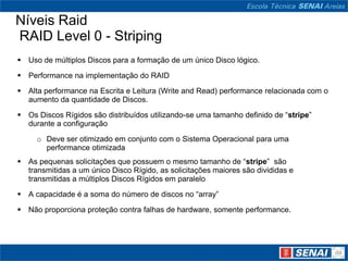 Níveis Raid
RAID Level 0 - Striping
 Uso de múltiplos Discos para a formação de um único Disco lógico.
 Performance na implementação do RAID
 Alta performance na Escrita e Leitura (Write and Read) performance relacionada com o
  aumento da quantidade de Discos.

 Os Discos Rígidos são distribuídos utilizando-se uma tamanho definido de “stripe”
  durante a configuração

     o Deve ser otimizado em conjunto com o Sistema Operacional para uma
       performance otimizada
 As pequenas solicitações que possuem o mesmo tamanho de “stripe” são
  transmitidas a um único Disco Rígido, as solicitações maiores são divididas e
  transmitidas a múltiplos Discos Rígidos em paralelo
 A capacidade é a soma do número de discos no “array”
 Não proporciona proteção contra falhas de hardware, somente performance.
 
