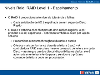 Níveis Raid: RAID Level 1 - Espelhamento

 O RAID 1 proporciona alto nível de tolerância a falhas
    o Cada solicitação de I/O é espelhada em um segundo Disco
      Rígido
 O RAID 1 trabalha com múltiplos de dois Discos Rígidos- o set
  primário e o set espelhado – dobrando também o custo por GB da
  solução
    o Proporciona o mesmo throughput durante a escrita
    o Oferece mais performance durante a leitura (read) – A
      controladora RAID executa o mesmo comando de leitura em cada
      Disco – assim que um dos discos disponibiliza os dados, ele é
      automaticamente transferido para o servidor e o próximo
      comando de leitura pode ser processado.
 