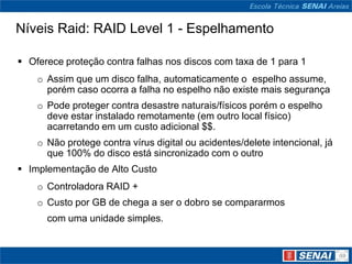 Níveis Raid: RAID Level 1 - Espelhamento

 Oferece proteção contra falhas nos discos com taxa de 1 para 1
    o Assim que um disco falha, automaticamente o espelho assume,
      porém caso ocorra a falha no espelho não existe mais segurança
    o Pode proteger contra desastre naturais/físicos porém o espelho
      deve estar instalado remotamente (em outro local físico)
      acarretando em um custo adicional $$.
    o Não protege contra vírus digital ou acidentes/delete intencional, já
      que 100% do disco está sincronizado com o outro
 Implementação de Alto Custo
    o Controladora RAID +
    o Custo por GB de chega a ser o dobro se compararmos
      com uma unidade simples.
 