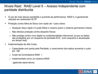 Níveis Raid: RAID Level 5 – Acesso Independente com
paridade distribuída

   O uso de mais discos possibilita o aumento da performance RAID 5, é geralmente
    utilizado em ambientes OLTP
   Proteção contra falha de Disco com razão de 1 para vários
     o Qualquer disco rígido (1) pode falhar e mesmo assim o sistema permanece intacto
     o Não oferece proteção contra desastre físicos
     o Não protege contra vírus digital ou acidentes/delete intencional, já que os dados
       são protegidos por um esquema de paridade ECC (com esquema e atualização
       em tempo real)
   Implementação de Alto Custo
     o Capacidade com perda pela Paridade, o crescimento dos dados aumenta o custo
       por GB
     o Custo da Controladora RAID +
     o Implementado como um sistema RAID
        (gabinete stand alone)
 
