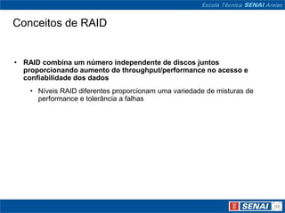 Conceitos de RAID


• RAID combina um número independente de discos juntos
  proporcionando aumento do throughput/performance no acesso e
  confiabilidade dos dados
    • Níveis RAID diferentes proporcionam uma variedade de misturas de
      performance e tolerância a falhas
 