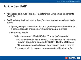 Aplicações RAID

 Aplicações com Alta Taxa de Transferência (Ambientes tipicamente
  RAID 0)
 RAID striping é o ideal para aplicações com intensa transferência de
  dados
    o Aplicações que necessitam de uma grande quantidade de dados
      a ser processada em um intervalo de tempo pré-definido
    o Streaming Media
        • Video on demand, Digital Cable, Transmissões ao vivo
            A taxa de dados fixa é critica, Transmissões múltiplas não
             devem degradar a qualidade “QoS” = Quality of Service
            Stream contínuo de dados – sem espaço para o reenvio
        • Processamento de Imagem, manipulação e Renderização
 