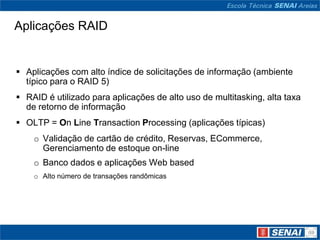 Aplicações RAID


 Aplicações com alto índice de solicitações de informação (ambiente
  típico para o RAID 5)
 RAID é utilizado para aplicações de alto uso de multitasking, alta taxa
  de retorno de informação
 OLTP = On Line Transaction Processing (aplicações típicas)
    o Validação de cartão de crédito, Reservas, ECommerce,
      Gerenciamento de estoque on-line
    o Banco dados e aplicações Web based
    o Alto número de transações randômicas
 