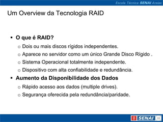 Um Overview da Tecnologia RAID


 O que é RAID?
   o Dois ou mais discos rígidos independentes.
   o Aparece no servidor como um único Grande Disco Rígido .
   o Sistema Operacional totalmente independente.
   o Dispositivo com alta confiabilidade e redundância.
 Aumento da Disponibilidade dos Dados
   o Rápido acesso aos dados (multiple drives).
   o Segurança oferecida pela redundância/paridade.
 