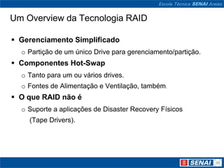 Um Overview da Tecnologia RAID

 Gerenciamento Simplificado
  o Partição de um único Drive para gerenciamento/partição.
 Componentes Hot-Swap
  o Tanto para um ou vários drives.
  o Fontes de Alimentação e Ventilação, também.
 O que RAID não é
  o Suporte a aplicações de Disaster Recovery Físicos
    (Tape Drivers).
 