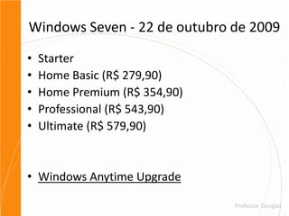 Windows Seven - 22 de outubro de 2009StarterHome Basic (R$ 279,90)Home Premium (R$ 354,90)Professional (R$ 543,90)Ultimate (R$ 579,90)Windows Anytime Upgrade