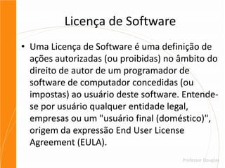 Licença de SoftwareUma Licença de Software é uma definição de ações autorizadas (ou proibidas) no âmbito do direito de autor de um programador de software de computador concedidas (ou impostas) ao usuário deste software. Entende-se por usuário qualquer entidade legal, empresas ou um "usuário final (doméstico)", origem da expressão EndUserLicenseAgreement (EULA).