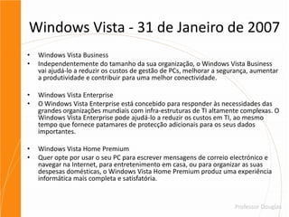 Windows Vista - 31 de Janeiro de 2007Windows Vista BusinessIndependentemente do tamanho da sua organização, o Windows Vista Business vai ajudá-lo a reduzir os custos de gestão de PCs, melhorar a segurança, aumentar a produtividade e contribuir para uma melhor conectividade.Windows Vista EnterpriseO Windows Vista Enterprise está concebido para responder às necessidades das grandes organizações mundiais com infra-estruturas de TI altamente complexas. O Windows Vista Enterprise pode ajudá-lo a reduzir os custos em TI, ao mesmo tempo que fornece patamares de protecção adicionais para os seus dados importantes.Windows Vista Home PremiumQuer opte por usar o seu PC para escrever mensagens de correio electrónico e navegar na Internet, para entretenimento em casa, ou para organizar as suas despesas domésticas, o Windows Vista Home Premium produz uma experiência informática mais completa e satisfatória.