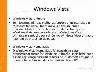 Windows VistaWindows Vista UltimateSe não prescindir das melhores funções empresariais, das melhores funcionalidades móveis e das melhores funcionalidades de entretenimento doméstico que o Windows Vista tem para oferecer, o Windows Vista Ultimate é a solução para si. Com o Windows Vista Ultimate não tem de prescindir de nada.Windows Vista Home BasicO Windows Vista Home Basic foi concebido para proporcionar maior facilidade de utilização, mais fiabilidade e mais segurança para utilizadores de PC domésticos que só querem ter as funcionalidades básicas de um PC.