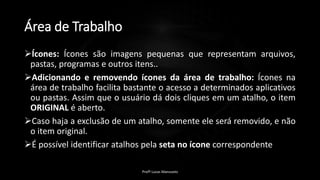 Área de Trabalho
Ícones: Ícones são imagens pequenas que representam arquivos,
pastas, programas e outros itens..
Adicionando e removendo ícones da área de trabalho: Ícones na
área de trabalho facilita bastante o acesso a determinados aplicativos
ou pastas. Assim que o usuário dá dois cliques em um atalho, o item
ORIGINAL é aberto.
Caso haja a exclusão de um atalho, somente ele será removido, e não
o item original.
É possível identificar atalhos pela seta no ícone correspondente
Profº Lucas Mansueto
 
