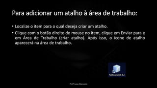 Para adicionar um atalho à área de trabalho:
• Localize o item para o qual deseja criar um atalho.
• Clique com o botão direito do mouse no item, clique em Enviar para e
em Área de Trabalho (criar atalho). Após isso, o ícone de atalho
aparecerá na área de trabalho.
Profº Lucas Mansueto
 
