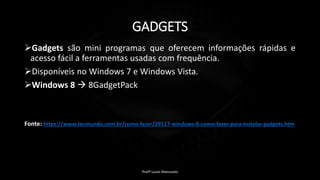 GADGETS
Gadgets são mini programas que oferecem informações rápidas e
acesso fácil a ferramentas usadas com frequência.
Disponíveis no Windows 7 e Windows Vista.
Windows 8  8GadgetPack
Fonte: https://www.tecmundo.com.br/como-fazer/29117-windows-8-como-fazer-para-instalar-gadgets.htm
Profº Lucas Mansueto
 
