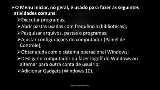 O Menu Iniciar, no geral, é usado para fazer as seguintes
atividades comuns:
Executar programas;
Abrir pastas usadas com frequência (bibliotecas);
Pesquisar arquivos, pastas e programas;
Ajustar configurações do computador (Painel de
Controle);
Obter ajuda com o sistema operacional Windows;
Desligar o computador ou fazer logoff do Windows ou
alternar para outra conta de usuário;
Adicionar Gadgets (Windows 10).
Profº Lucas Mansueto
 
