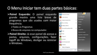 O Menu Iniciar tem duas partes básicas:
Painel Esquerdo: O painel esquerdo
grande mostra uma lista breve de
programas que são usados com maior
frequência.
Todos os Programas
Busca de arquivos no computador.
Painel Direito: Já esse painel dá acesso a
pastas, arquivos, configurações, fazer
logoff do Windows, desligar ou reiniciar
o Windows.
Profº Lucas Mansueto
 