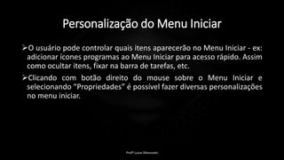 Personalização do Menu Iniciar
O usuário pode controlar quais itens aparecerão no Menu Iniciar - ex:
adicionar ícones programas ao Menu Iniciar para acesso rápido. Assim
como ocultar itens, fixar na barra de tarefas, etc.
Clicando com botão direito do mouse sobre o Menu Iniciar e
selecionando “Propriedades” é possível fazer diversas personalizações
no menu iniciar.
Profº Lucas Mansueto
 
