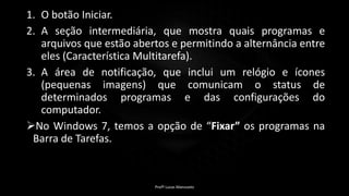 1. O botão Iniciar.
2. A seção intermediária, que mostra quais programas e
arquivos que estão abertos e permitindo a alternância entre
eles (Característica Multitarefa).
3. A área de notificação, que inclui um relógio e ícones
(pequenas imagens) que comunicam o status de
determinados programas e das configurações do
computador.
No Windows 7, temos a opção de “Fixar” os programas na
Barra de Tarefas.
Profº Lucas Mansueto
 