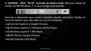 1. (VUNESP - 2013 - PC-SP - Escrivão de Polícia Civil): Observe a barra de
tarefas do MS-Windows 7, na sua configuração padrão.
Assinale a alternativa que contém somente aqueles aplicativos fixados na
barra de tarefa e que não estão em uso no momento.
a) Internet Explorer e Google Chrome.
b) Windows Explorer e Windows Media Player.
c) Windows Explorer e MS-Word.
d) MS-Word e Google Chrome.
e) MS-Outlook e MS-Word.
Profº Lucas Mansueto
 