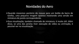 Novidades do Aero
Quando movemos ponteiro do mouse para um botão da barra de
tarefas, uma pequena imagem aparece mostrando uma versão em
miniatura da janela correspondente.
Essa visualização, também chamada de miniatura, é muito útil. Além
disso, se uma das janelas tiver execução de vídeo ou animação, é
possível ver na visualização.
Profº Lucas Mansueto
 
