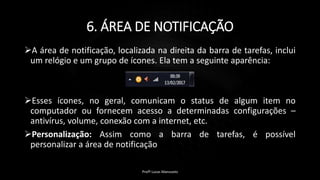 6. ÁREA DE NOTIFICAÇÃO
A área de notificação, localizada na direita da barra de tarefas, inclui
um relógio e um grupo de ícones. Ela tem a seguinte aparência:
Esses ícones, no geral, comunicam o status de algum item no
computador ou fornecem acesso a determinadas configurações –
antivírus, volume, conexão com a internet, etc.
Personalização: Assim como a barra de tarefas, é possível
personalizar a área de notificação
Profº Lucas Mansueto
 