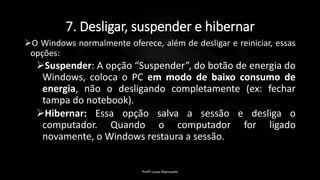 7. Desligar, suspender e hibernar
O Windows normalmente oferece, além de desligar e reiniciar, essas
opções:
Suspender: A opção “Suspender”, do botão de energia do
Windows, coloca o PC em modo de baixo consumo de
energia, não o desligando completamente (ex: fechar
tampa do notebook).
Hibernar: Essa opção salva a sessão e desliga o
computador. Quando o computador for ligado
novamente, o Windows restaura a sessão.
Profº Lucas Mansueto
 