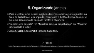 8. Organizando janelas
Para escolher uma dessas opções, devemos abrir algumas janelas na
área de trabalho e, em seguida, clicar com o botão direito do mouse
em uma área vazia da barra de tarefas e clicar em
“Janelas em cascata”  “Mostrar janelas empilhadas” ou “Mostrar
janelas lado a lado”.
Aero SHACK e Aero PEEK (precisa habilitar).
Fonte:
https://www.tecmundo.com.br/windows-7/5551-dicas-do-windows-7-como-habilitar-funcoes-do-aero.htm
Profº Lucas Mansueto
 