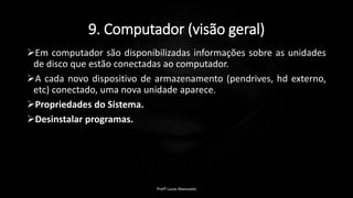 9. Computador (visão geral)
Em computador são disponibilizadas informações sobre as unidades
de disco que estão conectadas ao computador.
A cada novo dispositivo de armazenamento (pendrives, hd externo,
etc) conectado, uma nova unidade aparece.
Propriedades do Sistema.
Desinstalar programas.
Profº Lucas Mansueto
 