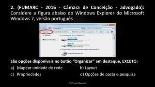 2. (FUMARC - 2016 - Câmara de Conceição - advogado):
Considere a figura abaixo do Windows Explorer do Microsoft
Windows 7, versão português
São opções disponíveis no botão “Organizar” em destaque, EXCETO:
a) Mapear unidade de rede b) Layout
c) Propriedades d) Opções de pasta e pesquisa
Profº Lucas Mansueto
 