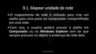 9.1. Mapear unidade de rede
O mapeamento de rede é utilizado para criar um
atalho para uma pasta ou computador compartilhado
em uma rede.
Com isso, o usuário poderá acessar o atalho em
Computador ou no Windows Explorer sem ter que
sempre procurar ou digitar o endereço de rede dele.
Profº Lucas Mansueto
 