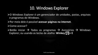 10. Windows Explorer
O Windows Explorer é um gerenciador de unidades, pastas, arquivos
e programas do Windows.
Por meio dele é possível acessar páginas na internet.
Como acessar?
Botão iniciar  Todos os programas  Acessórios  Windows
Explorer; ou usando as teclas de atalho: Winkey + E
Profº Lucas Mansueto
 