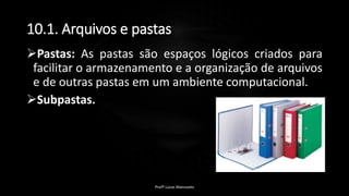 10.1. Arquivos e pastas
Pastas: As pastas são espaços lógicos criados para
facilitar o armazenamento e a organização de arquivos
e de outras pastas em um ambiente computacional.
Subpastas.
Profº Lucas Mansueto
 