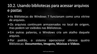 10.2. Usando bibliotecas para acessar arquivos
e pastas
As Bibliotecas do Windows 7 funcionam como uma vitrine
de arquivos.
Os arquivos continuam armazenados no local de origem,
mas podem ser exibidos nas Bibliotecas.
Em outras palavras, o Windows cria um atalho daquele
arquivo.
Por padrão, o sistema operacional oferece quatro
Bibliotecas: Documentos, Imagens, Músicas e Vídeos.
Profº Lucas Mansueto
 