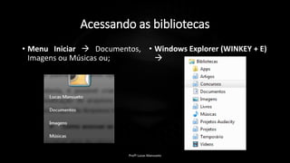 Acessando as bibliotecas
• Menu Iniciar  Documentos,
Imagens ou Músicas ou;
• Windows Explorer (WINKEY + E)

Profº Lucas Mansueto
 