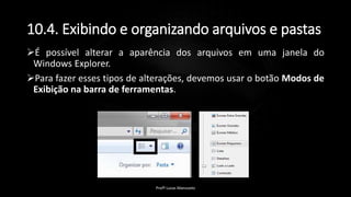 10.4. Exibindo e organizando arquivos e pastas
É possível alterar a aparência dos arquivos em uma janela do
Windows Explorer.
Para fazer esses tipos de alterações, devemos usar o botão Modos de
Exibição na barra de ferramentas.
Profº Lucas Mansueto
 