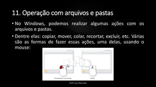 11. Operação com arquivos e pastas
• No Windows, podemos realizar algumas ações com os
arquivos e pastas.
• Dentre elas: copiar, mover, colar, recortar, excluir, etc. Várias
são as formas de fazer essas ações, uma delas, usando o
mouse:
Profº Lucas Mansueto
 