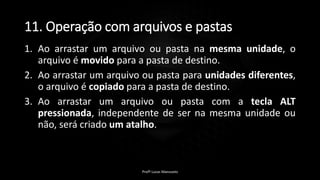 11. Operação com arquivos e pastas
1. Ao arrastar um arquivo ou pasta na mesma unidade, o
arquivo é movido para a pasta de destino.
2. Ao arrastar um arquivo ou pasta para unidades diferentes,
o arquivo é copiado para a pasta de destino.
3. Ao arrastar um arquivo ou pasta com a tecla ALT
pressionada, independente de ser na mesma unidade ou
não, será criado um atalho.
Profº Lucas Mansueto
 