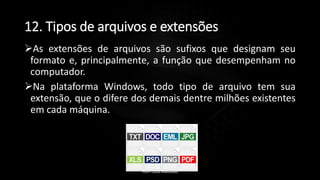 12. Tipos de arquivos e extensões
As extensões de arquivos são sufixos que designam seu
formato e, principalmente, a função que desempenham no
computador.
Na plataforma Windows, todo tipo de arquivo tem sua
extensão, que o difere dos demais dentre milhões existentes
em cada máquina.
Profº Lucas Mansueto
 
