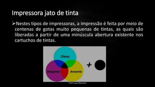 Impressora jato de tinta
Nestes tipos de impressoras, a impressão é feita por meio de
centenas de gotas muito pequenas de tintas, as quais são
liberadas a partir de uma minúscula abertura existente nos
cartuchos de tintas.
Profº Lucas Mansueto
 