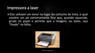 Impressora a laser
Elas utilizam um toner no lugar do cartucho de tinta, o qual
contém um pó extremamente fino que, quando aquecido,
gruda no papel e permite que a imagem, ou texto, seja
“fixado” na folha.
Profº Lucas Mansueto
 