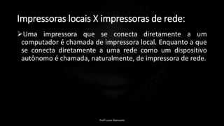 Impressoras locais X impressoras de rede:
Uma impressora que se conecta diretamente a um
computador é chamada de impressora local. Enquanto a que
se conecta diretamente a uma rede como um dispositivo
autônomo é chamada, naturalmente, de impressora de rede.
Profº Lucas Mansueto
 