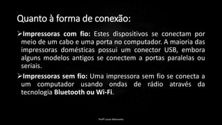 Quanto à forma de conexão:
Impressoras com fio: Estes dispositivos se conectam por
meio de um cabo e uma porta no computador. A maioria das
impressoras domésticas possui um conector USB, embora
alguns modelos antigos se conectem a portas paralelas ou
seriais.
Impressoras sem fio: Uma impressora sem fio se conecta a
um computador usando ondas de rádio através da
tecnologia Bluetooth ou Wi-Fi.
Profº Lucas Mansueto
 