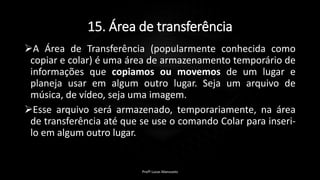 15. Área de transferência
A Área de Transferência (popularmente conhecida como
copiar e colar) é uma área de armazenamento temporário de
informações que copiamos ou movemos de um lugar e
planeja usar em algum outro lugar. Seja um arquivo de
música, de vídeo, seja uma imagem.
Esse arquivo será armazenado, temporariamente, na área
de transferência até que se use o comando Colar para inseri-
lo em algum outro lugar.
Profº Lucas Mansueto
 