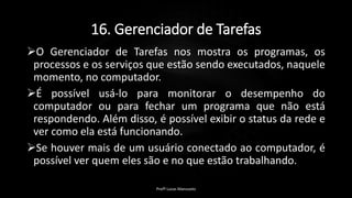 16. Gerenciador de Tarefas
O Gerenciador de Tarefas nos mostra os programas, os
processos e os serviços que estão sendo executados, naquele
momento, no computador.
É possível usá-lo para monitorar o desempenho do
computador ou para fechar um programa que não está
respondendo. Além disso, é possível exibir o status da rede e
ver como ela está funcionando.
Se houver mais de um usuário conectado ao computador, é
possível ver quem eles são e no que estão trabalhando.
Profº Lucas Mansueto
 