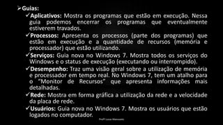 Guias:
Aplicativos: Mostra os programas que estão em execução. Nessa
guia podemos encerrar os programas que eventualmente
estiverem travados.
Processos: Apresenta os processos (parte dos programas) que
estão em execução e a quantidade de recursos (memória e
processador) que estão utilizando.
Serviços: Guia nova no Windows 7. Mostra todos os serviços do
Windows e o status de execução (executando ou interrompido).
Desempenho: Traz uma visão geral sobre a utilização de memória
e processador em tempo real. No Windows 7, tem um atalho para
o “Monitor de Recursos” que apresenta informações mais
detalhadas.
Rede: Mostra em forma gráfica a utilização da rede e a velocidade
da placa de rede.
Usuários: Guia nova no Windows 7. Mostra os usuários que estão
logados no computador.
Profº Lucas Mansueto
 